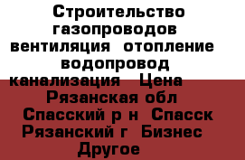Строительство газопроводов, вентиляция, отопление , водопровод, канализация › Цена ­ 10 - Рязанская обл., Спасский р-н, Спасск-Рязанский г. Бизнес » Другое   